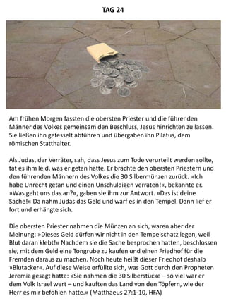 Am frühen Morgen fassten die obersten Priester und die führenden
Männer des Volkes gemeinsam den Beschluss, Jesus hinrichten zu lassen.
Sie ließen ihn gefesselt abführen und übergaben ihn Pilatus, dem
römischen Statthalter.
Als Judas, der Verräter, sah, dass Jesus zum Tode verurteilt werden sollte,
tat es ihm leid, was er getan hatte. Er brachte den obersten Priestern und
den führenden Männern des Volkes die 30 Silbermünzen zurück. »Ich
habe Unrecht getan und einen Unschuldigen verraten!«, bekannte er.
»Was geht uns das an?«, gaben sie ihm zur Antwort. »Das ist deine
Sache!« Da nahm Judas das Geld und warf es in den Tempel. Dann lief er
fort und erhängte sich.
Die obersten Priester nahmen die Münzen an sich, waren aber der
Meinung: »Dieses Geld dürfen wir nicht in den Tempelschatz legen, weil
Blut daran klebt!« Nachdem sie die Sache besprochen hatten, beschlossen
sie, mit dem Geld eine Tongrube zu kaufen und einen Friedhof für die
Fremden daraus zu machen. Noch heute heißt dieser Friedhof deshalb
»Blutacker«. Auf diese Weise erfüllte sich, was Gott durch den Propheten
Jeremia gesagt hatte: »Sie nahmen die 30 Silberstücke – so viel war er
dem Volk Israel wert – und kauften das Land von den Töpfern, wie der
Herr es mir befohlen hatte.« (Matthaeus 27:1-10, HFA)
TAG 24
 