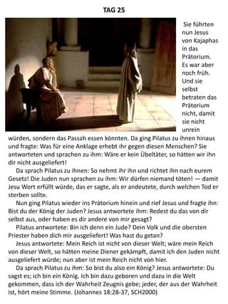 würden, sondern das Passah essen könnten. Da ging Pilatus zu ihnen hinaus
und fragte: Was für eine Anklage erhebt ihr gegen diesen Menschen? Sie
antworteten und sprachen zu ihm: Wäre er kein Übeltäter, so hätten wir ihn
dir nicht ausgeliefert!
Da sprach Pilatus zu ihnen: So nehmt ihr ihn und richtet ihn nach eurem
Gesetz! Die Juden nun sprachen zu ihm: Wir dürfen niemand töten! — damit
Jesu Wort erfüllt würde, das er sagte, als er andeutete, durch welchen Tod er
sterben sollte.
Nun ging Pilatus wieder ins Prätorium hinein und rief Jesus und fragte ihn:
Bist du der König der Juden? Jesus antwortete ihm: Redest du das von dir
selbst aus, oder haben es dir andere von mir gesagt?
Pilatus antwortete: Bin ich denn ein Jude? Dein Volk und die obersten
Priester haben dich mir ausgeliefert! Was hast du getan?
Jesus antwortete: Mein Reich ist nicht von dieser Welt; wäre mein Reich
von dieser Welt, so hätten meine Diener gekämpft, damit ich den Juden nicht
ausgeliefert würde; nun aber ist mein Reich nicht von hier.
Da sprach Pilatus zu ihm: So bist du also ein König? Jesus antwortete: Du
sagst es; ich bin ein König. Ich bin dazu geboren und dazu in die Welt
gekommen, dass ich der Wahrheit Zeugnis gebe; jeder, der aus der Wahrheit
ist, hört meine Stimme. (Johannes 18:28-37, SCH2000)
TAG 25
Sie führten
nun Jesus
von Kajaphas
in das
Prätorium.
Es war aber
noch früh.
Und sie
selbst
betraten das
Prätorium
nicht, damit
sie nicht
unrein
 