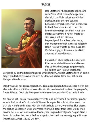 Barabbas zu begnadigen und Jesus umzubringen. Als der Statthalter nun seine
Frage wiederholte: »Wen von den beiden soll ich freilassen?«, schrie die
Menge: »Barabbas!«
»Und was soll mit Jesus geschehen, dem angeblichen Christus?« Da riefen sie
alle: »Ans Kreuz mit ihm!« »Was für ein Verbrechen hat er denn begangen?«,
fragte Pilatus. Doch die Menge schrie immer lauter: »Ans Kreuz mit ihm!«
Als Pilatus sah, dass er so nichts erreichte und der Tumult nur immer größer
wurde, ließ er eine Schüssel mit Wasser bringen. Für alle sichtbar wusch er
sich die Hände und sagte: »Ich bin nicht schuld daran, wenn das Blut dieses
Menschen vergossen wird. Die Verantwortung dafür tragt ihr!« Die Menge
erwiderte: »Ja, wir und unsere Kinder, wir tragen die Folgen!« Da gab Pilatus
ihnen Barabbas frei. Jesus ließ er auspeitschen und zur Kreuzigung abführen.
(Matthaeus 27:15-18, 20-26, HFA)
TAG 26
Der Statthalter begnadigte jedes Jahr
zum Passahfest einen Gefangenen,
den sich das Volk selbst auswählen
durfte. In diesem Jahr saß ein
berüchtigter Verbrecher im Gefängnis.
Er hieß Barabbas. Als sich nun die
Menschenmenge vor dem Haus von
Pilatus versammelt hatte, fragte er
sie: »Wen soll ich diesmal
begnadigen? Barabbas oder Jesus,
den manche für den Christus halten?«
Denn Pilatus wusste genau, dass das
Verfahren gegen Jesus nur aus Neid
angezettelt worden war.
Inzwischen aber hatten die obersten
Priester und die führenden Männer
des Volkes die Menge aufgewiegelt.
Sie sollten von Pilatus verlangen,
 
