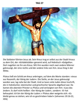 Die Soldaten führten Jesus ab. Sein Kreuz trug er selbst aus der Stadt hinaus
zu dem Ort, der »Schädelstätte« genannt wird, auf Hebräisch »Golgatha«.
Dort nagelten sie ihn ans Kreuz. Mit ihm wurden noch zwei andere Männer
gekreuzigt, der eine rechts und der andere links von ihm. Jesus hing in der
Mitte.
Pilatus ließ ein Schild am Kreuz anbringen, auf dem die Worte standen: »Jesus
aus Nazareth, der König der Juden«. Die Stelle, an der Jesus gekreuzigt
worden war, lag nahe bei der Stadt. Und so lasen viele Juden diese Inschrift,
die in hebräischer, lateinischer und griechischer Sprache abgefasst war. Da
kamen die obersten Priester zu Pilatus und verlangten von ihm: »Lass das
ändern. Es darf nicht heißen: ›Der König der Juden‹, sondern: ›Er hat
behauptet: Ich bin der König der Juden‹.« Pilatus aber weigerte sich: »Es
bleibt genau so stehen, wie ich es geschrieben habe!« (Johannes 19:16-22,
HFA)
TAG 27
 