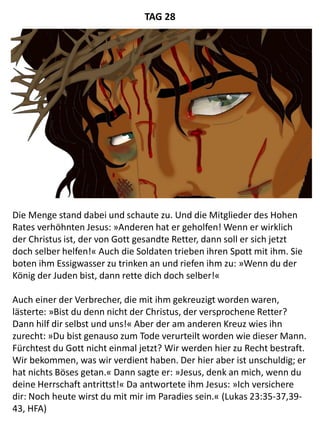 Die Menge stand dabei und schaute zu. Und die Mitglieder des Hohen
Rates verhöhnten Jesus: »Anderen hat er geholfen! Wenn er wirklich
der Christus ist, der von Gott gesandte Retter, dann soll er sich jetzt
doch selber helfen!« Auch die Soldaten trieben ihren Spott mit ihm. Sie
boten ihm Essigwasser zu trinken an und riefen ihm zu: »Wenn du der
König der Juden bist, dann rette dich doch selber!«
Auch einer der Verbrecher, die mit ihm gekreuzigt worden waren,
lästerte: »Bist du denn nicht der Christus, der versprochene Retter?
Dann hilf dir selbst und uns!« Aber der am anderen Kreuz wies ihn
zurecht: »Du bist genauso zum Tode verurteilt worden wie dieser Mann.
Fürchtest du Gott nicht einmal jetzt? Wir werden hier zu Recht bestraft.
Wir bekommen, was wir verdient haben. Der hier aber ist unschuldig; er
hat nichts Böses getan.« Dann sagte er: »Jesus, denk an mich, wenn du
deine Herrschaft antrittst!« Da antwortete ihm Jesus: »Ich versichere
dir: Noch heute wirst du mit mir im Paradies sein.« (Lukas 23:35-37,39-
43, HFA)
TAG 28
 