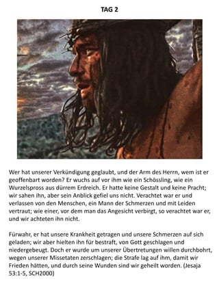 Wer hat unserer Verkündigung geglaubt, und der Arm des Herrn, wem ist er
geoffenbart worden? Er wuchs auf vor ihm wie ein Schössling, wie ein
Wurzelspross aus dürrem Erdreich. Er hatte keine Gestalt und keine Pracht;
wir sahen ihn, aber sein Anblick gefiel uns nicht. Verachtet war er und
verlassen von den Menschen, ein Mann der Schmerzen und mit Leiden
vertraut; wie einer, vor dem man das Angesicht verbirgt, so verachtet war er,
und wir achteten ihn nicht.
Fürwahr, er hat unsere Krankheit getragen und unsere Schmerzen auf sich
geladen; wir aber hielten ihn für bestraft, von Gott geschlagen und
niedergebeugt. Doch er wurde um unserer Übertretungen willen durchbohrt,
wegen unserer Missetaten zerschlagen; die Strafe lag auf ihm, damit wir
Frieden hätten, und durch seine Wunden sind wir geheilt worden. (Jesaja
53:1-5, SCH2000)
TAG 2
 