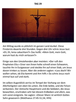 Am Mittag wurde es plötzlich im ganzen Land dunkel. Diese
Finsternis dauerte drei Stunden. Gegen drei Uhr schrie Jesus laut:
»Eli, Eli, lema sabachtani?« Das heißt: »Mein Gott, mein Gott,
warum hast du mich verlassen?«
Einige von den Umstehenden aber meinten: »Der ruft den
Propheten Elia.« Einer von ihnen holte schnell einen Schwamm,
tauchte ihn in Essigwasser und steckte ihn auf einen Stab, um Jesus
davon trinken zu lassen. Aber die anderen sagten: »Lass doch! Wir
wollen sehen, ob Elia kommt und ihm hilft.« Da schrie Jesus noch
einmal laut auf und starb.
Im selben Augenblick zerriss im Tempel der Vorhang vor dem
Allerheiligsten von oben bis unten. Die Erde bebte, und die Felsen
zerbarsten. Der römische Hauptmann und die Soldaten, die Jesus
bewachten, erschraken sehr bei diesem Erdbeben und allem, was
sich sonst ereignete. Sie sagten: »Dieser Mann ist wirklich Gottes
Sohn gewesen!« (Matthaeus 27:45-51,54, HFA)
TAG 29
 