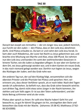 Danach bat Joseph von Arimathia — der ein Jünger Jesu war, jedoch heimlich,
aus Furcht vor den Juden — den Pilatus, dass er den Leib Jesu abnehmen
dürfe. Und Pilatus erlaubte es. Da kam er und nahm den Leib Jesu herab. Es
kam aber auch Nikodemus, der zuvor bei Nacht zu Jesus gekommen war, und
brachte eine Mischung von Myrrhe und Aloe, etwa 100 Pfund. Sie nahmen
nun den Leib Jesu und banden ihn samt den wohlriechenden Gewürzen in
leinene Tücher, wie die Juden zu begraben pflegen. Es war aber ein Garten an
dem Ort, wo Jesus gekreuzigt worden war, und in dem Garten ein neues Grab,
in das noch niemand gelegt worden war. Dorthin nun legten sie Jesus, wegen
des Rüsttages der Juden, weil das Grab nahe war.
Am anderen Tag nun, der auf den Rüsttag folgt, versammelten sich die
obersten Priester und die Pharisäer bei Pilatus und sprachen: Herr, wir
erinnern uns, dass dieser Verführer sprach, als er noch lebte: Nach drei Tagen
werde ich auferstehen. So befiehl nun, dass das Grab sicher bewacht wird bis
zum dritten Tag, damit nicht etwa seine Jünger in der Nacht kommen, ihn
stehlen und zum Volk sagen: Er ist aus den Toten auferstanden!, und der
letzte Betrug schlimmer wird als der erste.
Pilatus aber sprach zu ihnen: Ihr sollt eine Wache haben! Geht hin und
bewacht es, so gut ihr könnt! Da gingen sie hin, versiegelten den Stein und
bewachten das Grab mit der Wache. (Johannes 19:38-42; Matthaeus 27:62-
66 SCH2000)
TAG 30
 