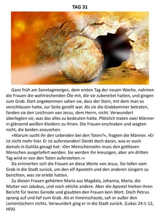Ganz früh am Sonntagmorgen, dem ersten Tag der neuen Woche, nahmen
die Frauen die wohlriechenden Öle mit, die sie zubereitet hatten, und gingen
zum Grab. Dort angekommen sahen sie, dass der Stein, mit dem man es
verschlossen hatte, zur Seite gerollt war. Als sie die Grabkammer betraten,
fanden sie den Leichnam von Jesus, dem Herrn, nicht. Verwundert
überlegten sie, was das alles zu bedeuten hatte. Plötzlich traten zwei Männer
in glänzend weißen Kleidern zu ihnen. Die Frauen erschraken und wagten
nicht, die beiden anzusehen.
»Warum sucht ihr den Lebenden bei den Toten?«, fragten die Männer. »Er
ist nicht mehr hier. Er ist auferstanden! Denkt doch daran, was er euch
damals in Galiläa gesagt hat: ›Der Menschensohn muss den gottlosen
Menschen ausgeliefert werden. Sie werden ihn kreuzigen, aber am dritten
Tag wird er von den Toten auferstehen.‹«
Da erinnerten sich die Frauen an diese Worte von Jesus. Sie liefen vom
Grab in die Stadt zurück, um den elf Aposteln und den anderen Jüngern zu
berichten, was sie erlebt hatten.
Zu diesen Frauen gehörten Maria aus Magdala, Johanna, Maria, die
Mutter von Jakobus, und noch etliche andere. Aber die Apostel hielten ihren
Bericht für leeres Gerede und glaubten den Frauen kein Wort. Doch Petrus
sprang auf und lief zum Grab. Als er hineinschaute, sah er außer den
Leinentüchern nichts. Verwundert ging er in die Stadt zurück. (Lukas 24:1-12,
HFA)
TAG 31
 