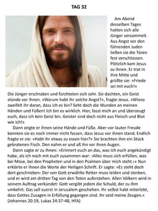 Die Jünger erschraken und fürchteten sich sehr. Sie dachten, ein Geist
stünde vor ihnen. »Warum habt ihr solche Angst?«, fragte Jesus. »Wieso
zweifelt ihr daran, dass ich es bin? Seht doch die Wunden an meinen
Händen und Füßen! Ich bin es wirklich. Hier, fasst mich an und überzeugt
euch, dass ich kein Geist bin. Geister sind doch nicht aus Fleisch und Blut
wie ich!«
Dann zeigte er ihnen seine Hände und Füße. Aber vor lauter Freude
konnten sie es noch immer nicht fassen, dass Jesus vor ihnen stand. Endlich
fragte er sie: »Habt ihr etwas zu essen hier?« Sie brachten ihm ein Stück
gebratenen Fisch. Den nahm er und aß ihn vor ihren Augen.
Dann sagte er zu ihnen: »Erinnert euch an das, was ich euch angekündigt
habe, als ich noch mit euch zusammen war: ›Alles muss sich erfüllen, was
bei Mose, bei den Propheten und in den Psalmen über mich steht.‹« Nun
erklärte er ihnen die Worte der Heiligen Schrift. Er sagte: »Es steht doch
dort geschrieben: Der von Gott erwählte Retter muss leiden und sterben,
und er wird am dritten Tag von den Toten auferstehen. Allen Völkern wird in
seinem Auftrag verkündet: Gott vergibt jedem die Schuld, der zu ihm
umkehrt. Das soll zuerst in Jerusalem geschehen. Ihr selbst habt miterlebt,
dass Gottes Zusagen in Erfüllung gegangen sind. Ihr seid meine Zeugen.«
(Johannes 20:19, Lukas 24:37-48, HFA)
TAG 32
Am Abend
desselben Tages
hatten sich alle
Jünger versammelt.
Aus Angst vor den
führenden Juden
ließen sie die Türen
fest verschlossen.
Plötzlich kam Jesus
zu ihnen. Er trat in
ihre Mitte und
grüßte sie: »Friede
sei mit euch!«
 