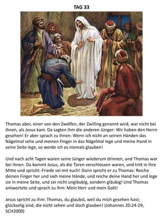 Thomas aber, einer von den Zwölfen, der Zwilling genannt wird, war nicht bei
ihnen, als Jesus kam. Da sagten ihm die anderen Jünger: Wir haben den Herrn
gesehen! Er aber sprach zu ihnen: Wenn ich nicht an seinen Händen das
Nägelmal sehe und meinen Finger in das Nägelmal lege und meine Hand in
seine Seite lege, so werde ich es niemals glauben!
Und nach acht Tagen waren seine Jünger wiederum drinnen, und Thomas war
bei ihnen. Da kommt Jesus, als die Türen verschlossen waren, und tritt in ihre
Mitte und spricht: Friede sei mit euch! Dann spricht er zu Thomas: Reiche
deinen Finger her und sieh meine Hände, und reiche deine Hand her und lege
sie in meine Seite, und sei nicht ungläubig, sondern gläubig! Und Thomas
antwortete und sprach zu ihm: Mein Herr und mein Gott!
Jesus spricht zu ihm: Thomas, du glaubst, weil du mich gesehen hast;
glückselig sind, die nicht sehen und doch glauben! (Johannes 20:24-29,
SCH2000)
TAG 33
 