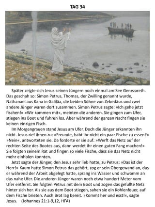 Später zeigte sich Jesus seinen Jüngern noch einmal am See Genezareth.
Das geschah so: Simon Petrus, Thomas, der Zwilling genannt wurde,
Nathanael aus Kana in Galiläa, die beiden Söhne von Zebedäus und zwei
andere Jünger waren dort zusammen. Simon Petrus sagte: »Ich gehe jetzt
fischen!« »Wir kommen mit«, meinten die anderen. Sie gingen zum Ufer,
stiegen ins Boot und fuhren los. Aber während der ganzen Nacht fingen sie
keinen einzigen Fisch.
Im Morgengrauen stand Jesus am Ufer. Doch die Jünger erkannten ihn
nicht. Jesus rief ihnen zu: »Freunde, habt ihr nicht ein paar Fische zu essen?«
»Nein«, antworteten sie. Da forderte er sie auf: »Werft das Netz auf der
rechten Seite des Bootes aus, dann werdet ihr einen guten Fang machen!«
Sie folgten seinem Rat und fingen so viele Fische, dass sie das Netz nicht
mehr einholen konnten.
Jetzt sagte der Jünger, den Jesus sehr lieb hatte, zu Petrus: »Das ist der
Herr!« Kaum hatte Simon Petrus das gehört, zog er sein Obergewand an, das
er während der Arbeit abgelegt hatte, sprang ins Wasser und schwamm an
das nahe Ufer. Die anderen Jünger waren noch etwa hundert Meter vom
Ufer entfernt. Sie folgten Petrus mit dem Boot und zogen das gefüllte Netz
hinter sich her. Als sie aus dem Boot stiegen, sahen sie ein Kohlenfeuer, auf
dem Fische brieten. Auch Brot lag bereit. »Kommt her und esst!«, sagte
Jesus. (Johannes 21:1-9,12, HFA)
TAG 34
 
