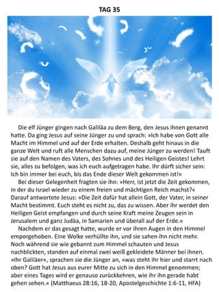 Die elf Jünger gingen nach Galiläa zu dem Berg, den Jesus ihnen genannt
hatte. Da ging Jesus auf seine Jünger zu und sprach: »Ich habe von Gott alle
Macht im Himmel und auf der Erde erhalten. Deshalb geht hinaus in die
ganze Welt und ruft alle Menschen dazu auf, meine Jünger zu werden! Tauft
sie auf den Namen des Vaters, des Sohnes und des Heiligen Geistes! Lehrt
sie, alles zu befolgen, was ich euch aufgetragen habe. Ihr dürft sicher sein:
Ich bin immer bei euch, bis das Ende dieser Welt gekommen ist!«
Bei dieser Gelegenheit fragten sie ihn: »Herr, ist jetzt die Zeit gekommen,
in der du Israel wieder zu einem freien und mächtigen Reich machst?«
Darauf antwortete Jesus: »Die Zeit dafür hat allein Gott, der Vater, in seiner
Macht bestimmt. Euch steht es nicht zu, das zu wissen. Aber ihr werdet den
Heiligen Geist empfangen und durch seine Kraft meine Zeugen sein in
Jerusalem und ganz Judäa, in Samarien und überall auf der Erde.«
Nachdem er das gesagt hatte, wurde er vor ihren Augen in den Himmel
emporgehoben. Eine Wolke verhüllte ihn, und sie sahen ihn nicht mehr.
Noch während sie wie gebannt zum Himmel schauten und Jesus
nachblickten, standen auf einmal zwei weiß gekleidete Männer bei ihnen.
»Ihr Galiläer«, sprachen sie die Jünger an, »was steht ihr hier und starrt nach
oben? Gott hat Jesus aus eurer Mitte zu sich in den Himmel genommen;
aber eines Tages wird er genauso zurückkehren, wie ihr ihn gerade habt
gehen sehen.« (Matthaeus 28:16, 18-20, Apostelgeschichte 1:6-11, HFA)
TAG 35
 