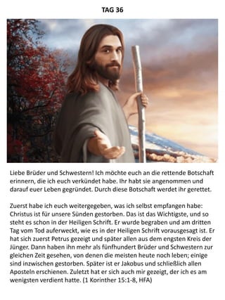 Liebe Brüder und Schwestern! Ich möchte euch an die rettende Botschaft
erinnern, die ich euch verkündet habe. Ihr habt sie angenommen und
darauf euer Leben gegründet. Durch diese Botschaft werdet ihr gerettet.
Zuerst habe ich euch weitergegeben, was ich selbst empfangen habe:
Christus ist für unsere Sünden gestorben. Das ist das Wichtigste, und so
steht es schon in der Heiligen Schrift. Er wurde begraben und am dritten
Tag vom Tod auferweckt, wie es in der Heiligen Schrift vorausgesagt ist. Er
hat sich zuerst Petrus gezeigt und später allen aus dem engsten Kreis der
Jünger. Dann haben ihn mehr als fünfhundert Brüder und Schwestern zur
gleichen Zeit gesehen, von denen die meisten heute noch leben; einige
sind inzwischen gestorben. Später ist er Jakobus und schließlich allen
Aposteln erschienen. Zuletzt hat er sich auch mir gezeigt, der ich es am
wenigsten verdient hatte. (1 Korinther 15:1-8, HFA)
TAG 36
 