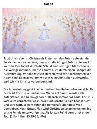 Tatsächlich aber ist Christus als Erster von den Toten auferstanden.
So können wir sicher sein, dass auch die übrigen Toten auferweckt
werden. Der Tod ist durch die Schuld eines einzigen Menschen in
die Welt gekommen. Ebenso kommt auch durch einen Einzigen die
Auferstehung. Wir alle müssen sterben, weil wir Nachkommen von
Adam sind. Ebenso werden wir alle zu neuem Leben auferweckt,
weil wir mit Christus verbunden sind.
Die Auferstehung geht in einer bestimmten Reihenfolge vor sich: Als
Erster ist Christus auferstanden. Wenn er kommt, werden alle
auferstehen, die zu ihm gehören. Danach kommt das Ende: Christus
wird alles vernichten, was Gewalt und Macht für sich beansprucht,
und wird Gott, seinem Vater, die Herrschaft über diese Welt
übergeben. Nach Gottes Plan wird Christus so lange herrschen, bis
er alle Feinde unterworfen hat. Als letzten Feind vernichtet er den
Tod. (1 Korinther 15:19-26, HFA)
TAG 37
 
