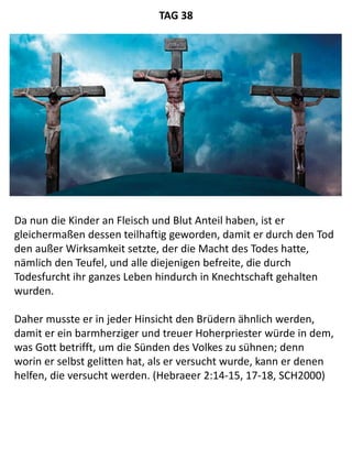 Da nun die Kinder an Fleisch und Blut Anteil haben, ist er
gleichermaßen dessen teilhaftig geworden, damit er durch den Tod
den außer Wirksamkeit setzte, der die Macht des Todes hatte,
nämlich den Teufel, und alle diejenigen befreite, die durch
Todesfurcht ihr ganzes Leben hindurch in Knechtschaft gehalten
wurden.
Daher musste er in jeder Hinsicht den Brüdern ähnlich werden,
damit er ein barmherziger und treuer Hoherpriester würde in dem,
was Gott betrifft, um die Sünden des Volkes zu sühnen; denn
worin er selbst gelitten hat, als er versucht wurde, kann er denen
helfen, die versucht werden. (Hebraeer 2:14-15, 17-18, SCH2000)
TAG 38
 