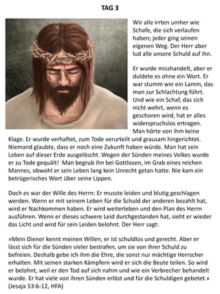 Klage. Er wurde verhaftet, zum Tode verurteilt und grausam hingerichtet.
Niemand glaubte, dass er noch eine Zukunft haben würde. Man hat sein
Leben auf dieser Erde ausgelöscht. Wegen der Sünden meines Volkes wurde
er zu Tode gequält! Man begrub ihn bei Gottlosen, im Grab eines reichen
Mannes, obwohl er sein Leben lang kein Unrecht getan hatte. Nie kam ein
betrügerisches Wort über seine Lippen.
Doch es war der Wille des Herrn: Er musste leiden und blutig geschlagen
werden. Wenn er mit seinem Leben für die Schuld der anderen bezahlt hat,
wird er Nachkommen haben. Er wird weiterleben und den Plan des Herrn
ausführen. Wenn er dieses schwere Leid durchgestanden hat, sieht er wieder
das Licht und wird für sein Leiden belohnt. Der Herr sagt:
»Mein Diener kennt meinen Willen, er ist schuldlos und gerecht. Aber er
lässt sich für die Sünden vieler bestrafen, um sie von ihrer Schuld zu
befreien. Deshalb gebe ich ihm die Ehre, die sonst nur mächtige Herrscher
erhalten. Mit seinen starken Kämpfern wird er sich die Beute teilen. So wird
er belohnt, weil er den Tod auf sich nahm und wie ein Verbrecher behandelt
wurde. Er hat viele von ihren Sünden erlöst und für die Schuldigen gebetet.«
(Jesaja 53:6-12, HFA)
TAG 3
Wir alle irrten umher wie
Schafe, die sich verlaufen
haben; jeder ging seinen
eigenen Weg. Der Herr aber
lud alle unsere Schuld auf ihn.
Er wurde misshandelt, aber er
duldete es ohne ein Wort. Er
war stumm wie ein Lamm, das
man zur Schlachtung führt.
Und wie ein Schaf, das sich
nicht wehrt, wenn es
geschoren wird, hat er alles
widerspruchslos ertragen.
Man hörte von ihm keine
 