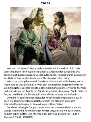 Wer nun mit Jesus Christus verbunden ist, wird von Gott nicht mehr
verurteilt. Denn für ihn gilt nicht länger das Gesetz der Sünde und des
Todes. Es ist durch ein neues Gesetz aufgehoben, nämlich durch das Gesetz
des Geistes Gottes, der durch Jesus Christus das Leben bringt.
Wie ist es dazu gekommen? Das Gesetz konnte uns nicht helfen, so zu
leben, wie es Gott gefällt. Es erwies sich als machtlos gegenüber unserer
sündigen Natur. Deshalb sandte Gott seinen Sohn zu uns. Er wurde Mensch
und war wie wir der Macht der Sünde ausgesetzt. An unserer Stelle nahm er
Gottes Urteil über die Sünde auf sich und entmachtete sie dadurch.
Denn ihr habt nicht einen Geist der Knechtschaft empfangen, dass ihr
euch wiederum fürchten müsstet, sondern ihr habt den Geist der
Sohnschaft empfangen, in dem wir rufen: Abba, Vater!
Der Geist selbst gibt Zeugnis zusammen mit unserem Geist, dass wir
Gottes Kinder sind. Wenn wir aber Kinder sind, so sind wir auch Erben,
nämlich Erben Gottes und Miterben des Christus. (Roemer 8:1-3, HFA;
Roemer 8:15-17, SCH2000)
TAG 39
 