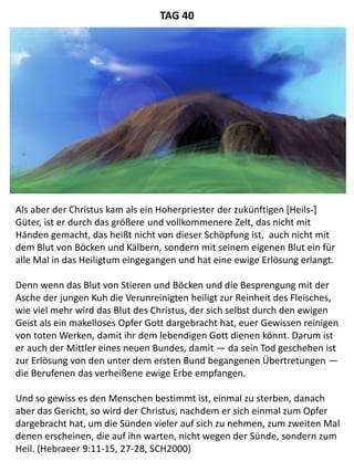 Als aber der Christus kam als ein Hoherpriester der zukünftigen [Heils-]
Güter, ist er durch das größere und vollkommenere Zelt, das nicht mit
Händen gemacht, das heißt nicht von dieser Schöpfung ist, auch nicht mit
dem Blut von Böcken und Kälbern, sondern mit seinem eigenen Blut ein für
alle Mal in das Heiligtum eingegangen und hat eine ewige Erlösung erlangt.
Denn wenn das Blut von Stieren und Böcken und die Besprengung mit der
Asche der jungen Kuh die Verunreinigten heiligt zur Reinheit des Fleisches,
wie viel mehr wird das Blut des Christus, der sich selbst durch den ewigen
Geist als ein makelloses Opfer Gott dargebracht hat, euer Gewissen reinigen
von toten Werken, damit ihr dem lebendigen Gott dienen könnt. Darum ist
er auch der Mittler eines neuen Bundes, damit — da sein Tod geschehen ist
zur Erlösung von den unter dem ersten Bund begangenen Übertretungen —
die Berufenen das verheißene ewige Erbe empfangen.
Und so gewiss es den Menschen bestimmt ist, einmal zu sterben, danach
aber das Gericht, so wird der Christus, nachdem er sich einmal zum Opfer
dargebracht hat, um die Sünden vieler auf sich zu nehmen, zum zweiten Mal
denen erscheinen, die auf ihn warten, nicht wegen der Sünde, sondern zum
Heil. (Hebraeer 9:11-15, 27-28, SCH2000)
TAG 40
 