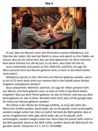 Es war aber ein Mensch unter den Pharisäern namens Nikodemus, ein
Oberster der Juden. Der kam bei Nacht zu Jesus und sprach zu ihm: Rabbi, wir
wissen, dass du ein Lehrer bist, der von Gott gekommen ist; denn niemand
kann diese Zeichen tun, die du tust, es sei denn, dass Gott mit ihm ist.
Jesus antwortete und sprach zu ihm: Wahrlich, wahrlich, ich sage dir:
Wenn jemand nicht von Neuem geboren wird, so kann er das Reich Gottes
nicht sehen!
Nikodemus spricht zu ihm: Wie kann ein Mensch geboren werden, wenn
er alt ist? Er kann doch nicht zum zweiten Mal in den Schoß seiner Mutter
eingehen und geboren werden?
Jesus antwortete: Wahrlich, wahrlich, ich sage dir: Wenn jemand nicht
aus Wasser und Geist geboren wird, so kann er nicht in das Reich Gottes
eingehen! Was aus dem Fleisch geboren ist, das ist Fleisch, und was aus dem
Geist geboren ist, das ist Geist. Wundere dich nicht, dass ich dir gesagt habe:
Ihr müsst von Neuem geboren werden!
Wie Mose in der Wüste die Schlange erhöhte, so muss der Sohn des
Menschen erhöht werden, damit jeder, der an ihn glaubt, nicht verlorengeht,
sondern ewiges Leben hat. Denn so [sehr] hat Gott die Welt geliebt, dass er
seinen eingeborenen Sohn gab, damit jeder, der an ihn glaubt, nicht
verlorengeht, sondern ewiges Leben hat. Denn Gott hat seinen Sohn nicht in
die Welt gesandt, damit er die Welt richte, sondern damit die Welt durch ihn
gerettet werde. (Johannes 3:1-7, 14-17, SCH2000)
TAG 4
 