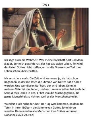 Ich sage euch die Wahrheit: Wer meine Botschaft hört und dem
glaubt, der mich gesandt hat, der hat das ewige Leben. Ihn wird
das Urteil Gottes nicht treffen, er hat die Grenze vom Tod zum
Leben schon überschritten.
Ich versichere euch: Die Zeit wird kommen, ja, sie hat schon
begonnen, in der die Toten die Stimme von Gottes Sohn hören
werden. Und wer diesen Ruf hört, der wird leben. Denn in
meinem Vater ist das Leben, und nach seinem Willen hat auch der
Sohn dieses Leben in sich. Er hat ihm die Macht gegeben, die
ganze Menschheit zu richten, weil er der Menschensohn ist.
Wundert euch nicht darüber! Der Tag wird kommen, an dem die
Toten in ihren Gräbern die Stimme von Gottes Sohn hören
werden. Dann werden alle Menschen ihre Gräber verlassen.
(Johannes 5:24-29, HFA)
TAG 5
 