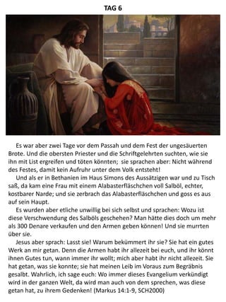 Es war aber zwei Tage vor dem Passah und dem Fest der ungesäuerten
Brote. Und die obersten Priester und die Schriftgelehrten suchten, wie sie
ihn mit List ergreifen und töten könnten; sie sprachen aber: Nicht während
des Festes, damit kein Aufruhr unter dem Volk entsteht!
Und als er in Bethanien im Haus Simons des Aussätzigen war und zu Tisch
saß, da kam eine Frau mit einem Alabasterfläschchen voll Salböl, echter,
kostbarer Narde; und sie zerbrach das Alabasterfläschchen und goss es aus
auf sein Haupt.
Es wurden aber etliche unwillig bei sich selbst und sprachen: Wozu ist
diese Verschwendung des Salböls geschehen? Man hätte dies doch um mehr
als 300 Denare verkaufen und den Armen geben können! Und sie murrten
über sie.
Jesus aber sprach: Lasst sie! Warum bekümmert ihr sie? Sie hat ein gutes
Werk an mir getan. Denn die Armen habt ihr allezeit bei euch, und ihr könnt
ihnen Gutes tun, wann immer ihr wollt; mich aber habt ihr nicht allezeit. Sie
hat getan, was sie konnte; sie hat meinen Leib im Voraus zum Begräbnis
gesalbt. Wahrlich, ich sage euch: Wo immer dieses Evangelium verkündigt
wird in der ganzen Welt, da wird man auch von dem sprechen, was diese
getan hat, zu ihrem Gedenken! (Markus 14:1-9, SCH2000)
TAG 6
 
