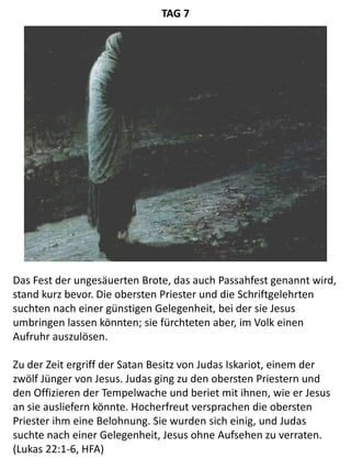 Das Fest der ungesäuerten Brote, das auch Passahfest genannt wird,
stand kurz bevor. Die obersten Priester und die Schriftgelehrten
suchten nach einer günstigen Gelegenheit, bei der sie Jesus
umbringen lassen könnten; sie fürchteten aber, im Volk einen
Aufruhr auszulösen.
Zu der Zeit ergriff der Satan Besitz von Judas Iskariot, einem der
zwölf Jünger von Jesus. Judas ging zu den obersten Priestern und
den Offizieren der Tempelwache und beriet mit ihnen, wie er Jesus
an sie ausliefern könnte. Hocherfreut versprachen die obersten
Priester ihm eine Belohnung. Sie wurden sich einig, und Judas
suchte nach einer Gelegenheit, Jesus ohne Aufsehen zu verraten.
(Lukas 22:1-6, HFA)
TAG 7
 