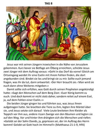 Jesus war mit seinen Jüngern inzwischen in die Nähe von Jerusalem
gekommen. Kurz bevor sie Betfage am Ölberg erreichten, schickte Jesus
zwei Jünger mit dem Auftrag voraus: »Geht in das Dorf da vorne! Gleich am
Ortseingang werdet ihr eine Eselin mit ihrem Fohlen finden, die dort
angebunden sind. Bindet sie los und bringt sie zu mir. Sollte euch jemand
fragen, was ihr da tut, dann antwortet: ›Der Herr braucht sie.‹ Man wird sie
euch dann ohne Weiteres mitgeben.«
Damit sollte sich erfüllen, was Gott durch seinen Propheten angekündigt
hatte: »Sagt den Menschen auf dem Berg Zion: ›Euer König kommt zu
euch. Und doch kommt er nicht stolz daher, sondern reitet auf einem Esel,
ja, auf dem Fohlen einer Eselin.‹«
Die beiden Jünger gingen los und führten aus, was Jesus ihnen
aufgetragen hatte. Sie brachten die Tiere zu ihm, legten ihre Mäntel über
sie, und Jesus setzte sich darauf. Viele Leute breiteten ihre Kleider als
Teppich vor ihm aus, andere rissen Zweige von den Bäumen und legten sie
auf den Weg. Vor und hinter ihm drängten sich die Menschen und riefen:
»Gelobt sei der Sohn Davids, ja, gepriesen sei, der im Auftrag des Herrn
kommt! Gelobt sei Gott hoch im Himmel!« (Matthaeus 21:1-9, HFA)
TAG 8
 
