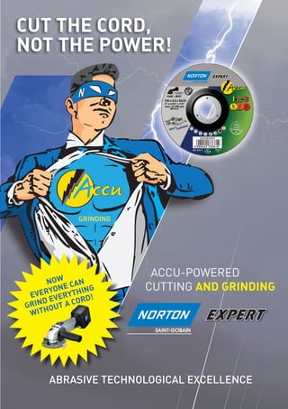 CUT THE CORD,
NOT THE POWER!
ACCU-POWERED
CUTTING AND GRINDING
ABRASIVE TECHNOLOGICAL EXCELLENCE
GRINDING
NOW
EVERYONE CAN
GRIND EVERYTHING
WITHOUT A CORD!
 
