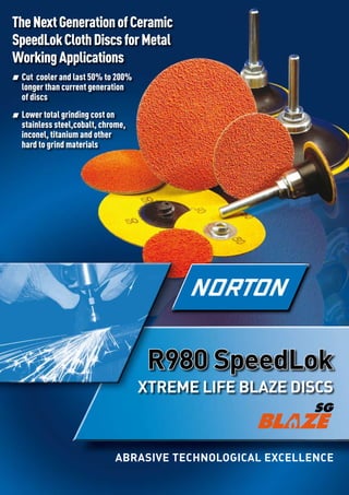 ABRASIVE TECHNOLOGICAL EXCELLENCE
R980 SpeedLok
XTREME LIFE BLAZE DISCS
TheNextGenerationofCeramic
SpeedLokClothDiscsforMetal
WorkingApplications
Cut cooler and last 50% to 200%
longer than current generation
of discs
Lower total grinding cost on
stainless steel,cobalt, chrome,
inconel, titanium and other
hard to grind materials
 