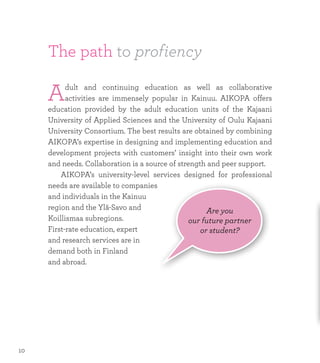 The path to profiency
Adult and continuing education as well as collaborative
activities are immensely popular in Kainuu. AIKOPA offers
education provided by the adult education units of the Kajaani
University of Applied Sciences and the University of Oulu Kajaani
University Consortium. The best results are obtained by combining
AIKOPA’s expertise in designing and implementing education and
development projects with customers’ insight into their own work
and needs. Collaboration is a source of strength and peer support.
	 AIKOPA’s university-level services designed for professional
needs are available to companies
and individuals in the Kainuu
region and the Ylä-Savo and
Koillismaa subregions.
First-rate education, expert
and research services are in
demand both in Finland
and abroad.
Are you
our future partner
or student?
10
 