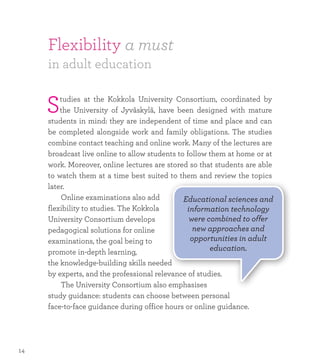 Flexibility a must
in adult education
Studies at the Kokkola University Consortium, coordinated by
the University of Jyväskylä, have been designed with mature
students in mind: they are independent of time and place and can
be completed alongside work and family obligations. The studies
combine contact teaching and online work. Many of the lectures are
broadcast live online to allow students to follow them at home or at
work. Moreover, online lectures are stored so that students are able
to watch them at a time best suited to them and review the topics
later.
	 Online examinations also add
flexibility to studies. The Kokkola
University Consortium develops
pedagogical solutions for online
examinations, the goal being to
promote in-depth learning,
the knowledge-building skills needed
by experts, and the professional relevance of studies.
	 The University Consortium also emphasises
study guidance: students can choose between personal
face-to-face guidance during office hours or online guidance.
Educational sciences and
information technology
were combined to offer
new approaches and
opportunities in adult
education.
14
 