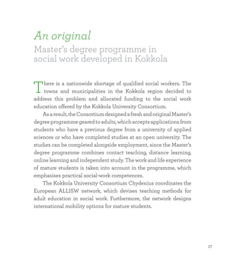 An original
Master’s degree programme in
social work developed in Kokkola
There is a nationwide shortage of qualified social workers. The
towns and municipalities in the Kokkola region decided to
address this problem and allocated funding to the social work
education offered by the Kokkola University Consortium.
	 Asaresult,theConsortiumdesignedafreshandoriginalMaster’s
degreeprogrammegearedtoadults,whichacceptsapplicationsfrom
students who have a previous degree from a university of applied
sciences or who have completed studies at an open university. The
studies can be completed alongside employment, since the Master’s
degree programme combines contact teaching, distance learning,
online learning and independent study. The work and life experience
of mature students is taken into account in the programme, which
emphasises practical social-work competences.
	 The Kokkola University Consortium Chydenius coordinates the
European ALLISW network, which devises teaching methods for
adult education in social work. Furthermore, the network designs
international mobility options for mature students.
17
 