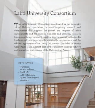 Lahti University Consortium
The Lahti University Consortium, coordinated by the University
of Helsinki, specialises in multidisciplinary research and
development that supports the growth and progress of urban
environments and the region’s business and industry. Research
focuses on the environment, practical innovation and wellbeing. Its
fundamental principles include sustainable development and the
efficient application of the Living Lab concept. The Lahti University
Consortium is an inherent part of the university campus network
and innovation environment of the Metropolitan Area.
KEY FIGURES
•	 Turnover:  
	 ca €12 million
•	 Staff: 160
•	 4,000 students,
	 450 of them degree
	 students
18
 