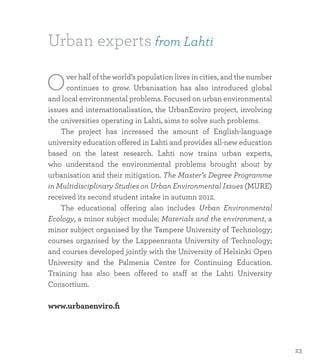 Urban experts from Lahti
Over half of the world’s population lives in cities, and the number
continues to grow. Urbanisation has also introduced global
and local environmental problems. Focused on urban environmental
issues and internationalisation, the UrbanEnviro project, involving
the universities operating in Lahti, aims to solve such problems.
	 The project has increased the amount of English-language
university education offered in Lahti and provides all-new education
based on the latest research. Lahti now trains urban experts,
who understand the environmental problems brought about by
urbanisation and their mitigation. The Master’s Degree Programme
in Multidisciplinary Studies on Urban Environmental Issues (MURE)
received its second student intake in autumn 2012.
	 The educational offering also includes Urban Environmental
Ecology, a minor subject module; Materials and the environment, a
minor subject organised by the Tampere University of Technology;
courses organised by the Lappeenranta University of Technology;
and courses developed jointly with the University of Helsinki Open
University and the Palmenia Centre for Continuing Education.
Training has also been offered to staff at the Lahti University
Consortium.
www.urbanenviro.fi
23
 