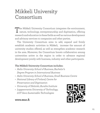 Mikkeli University
Consortium
The Mikkeli University Consortium integrates the environment,
nature, technology, entrepreneurship and digitisation, offering
research and education in these fields as well as various development
and advisory services to companies and other parties.
	 The University Consortium aims to add, expand and firmly
establish academic activities in Mikkeli, increase the amount of
university studies offered, as well as strengthen academic research
in the area. Moreover, the Consortium boosts collaboration among
universities active in the region in order to advance regional
development jointly with business, industry and other participants.
The Mikkeli University Consortium includes:
•	 Aalto University School of Business, Bachelor’s
	 Degree Program in International Business
•	 Aalto University School of Business, Small Business Centre
•	 National Library of Finland, Centre for
	 Preservation and Digitisation
•	 University of Helsinki, Ruralia Institute
•	 Lappeenranta University of Technology,
	 LUT Savo Sustainable Technologies
www.muc.fi
25
 