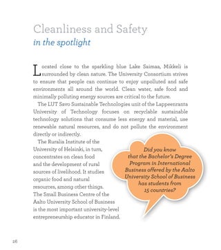 Cleanliness and Safety
in the spotlight
Located close to the sparkling blue Lake Saimaa, Mikkeli is
surrounded by clean nature. The University Consortium strives
to ensure that people can continue to enjoy unpolluted and safe
environments all around the world. Clean water, safe food and
minimally polluting energy sources are critical to the future.
	 The LUT Savo Sustainable Technologies unit of the Lappeenranta
University of Technology focuses on recyclable sustainable
technology solutions that consume less energy and material, use
renewable natural resources, and do not pollute the environment
directly or indirectly.
	 The Ruralia Institute of the
University of Helsinki, in turn,
concentrates on clean food
and the development of rural
sources of livelihood. It studies
organic food and natural
resources, among other things.
The Small Business Centre of the
Aalto University School of Business
is the most important university-level
entrepreneurship educator in Finland.
Did you know
that the Bachelor’s Degree
Program in International
Business offered by the Aalto
University School of Business
has students from
15 countries?
26
 