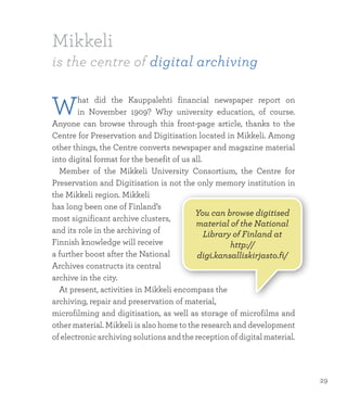 Mikkeli
is the centre of digital archiving
What did the Kauppalehti financial newspaper report on
in November 1909? Why university education, of course.
Anyone can browse through this front-page article, thanks to the
Centre for Preservation and Digitisation located in Mikkeli. Among
other things, the Centre converts newspaper and magazine material
into digital format for the benefit of us all.
	 Member of the Mikkeli University Consortium, the Centre for
Preservation and Digitisation is not the only memory institution in
the Mikkeli region. Mikkeli
has long been one of Finland’s
most significant archive clusters,
and its role in the archiving of
Finnish knowledge will receive
a further boost after the National
Archives constructs its central
archive in the city.
	 At present, activities in Mikkeli encompass the
archiving, repair and preservation of material,
microfilming and digitisation, as well as storage of microfilms and
other material. Mikkeli is also home to the research and development
of electronic archiving solutions and the reception of digital material.
You can browse digitised
material of the National
Library of Finland at
http://
digi.kansalliskirjasto.fi/
29
 