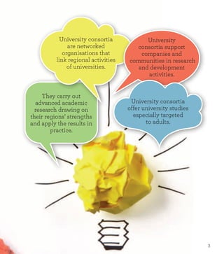 They carry out
advanced academic
research drawing on
their regions’ strengths
and apply the results in
practice.
University
consortia support
companies and
communities in research
and development
activities.
University consortia
are networked
organisations that
link regional activities
of universities.
University consortia
offer university studies
especially targeted
to adults.
3
 
