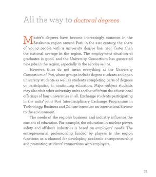 All the way to doctoral degrees
Master’s degrees have become increasingly common in the
Satakunta region around Pori: in the 21st century, the share
of young people with a university degree has risen faster than
the national average in the region. The employment situation of
graduates is good, and the University Consortium has generated
new jobs in the region, especially in the service sector.
	 However, titles do not mean everything at the University
Consortium of Pori, where groups include degree students and open
university students as well as students completing parts of degrees
or participating in continuing education. Major subject students
may also visit other university units and benefit from the educational
offerings of four universities in all. Exchange students participating
in the units’ joint Pori Interdisciplinary Exchange Programme in
Technology, Business and Culture introduce an international flavour
to the environment.
	 The needs of the region’s business and industry influence the
content of education. For example, the education in nuclear power,
safety and offshore industries is based on employers’ needs. The
entrepreneurial professorship funded by players in the region
functions as a channel for developing academic entrepreneurship
and promoting students’ connections with employers.
33
 