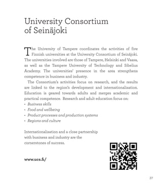 University Consortium
of Seinäjoki
The University of Tampere coordinates the activities of five
Finnish universities at the University Consortium of Seinäjoki.
The universities involved are those of Tampere, Helsinki and Vaasa,
as well as the Tampere University of Technology and Sibelius
Academy. The universities’ presence in the area strengthens
competence in business and industry.
	 The Consortium’s activities focus on research, and the results
are linked to the region’s development and internationalisation.
Education is geared towards adults and merges academic and
practical competence. Research and adult education focus on:
•	 Business skills
•	 Food and wellbeing
•	 Product processes and production systems
•	 Regions and culture
Internationalisation and a close partnership
with business and industry are the
cornerstones of success.
www.ucs.fi/
37
 