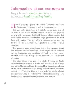 Information about consumers
helps launch new products and
advocate healthy eating habits
How do you get people to eat healthier? With the help of new
information and a fresh approach to communication.
	 The University Consortium of Seinäjoki carried out a project
on healthy choices and tailored models for eating and physical
activity, which suggested that health-risk and other messages that
were clearly addressed to individual target groups were the most
favourably received. They also helped turn the recipients’ attitudes
towards low-fat and other similar products in a more positive
direction.
	 The messages were tailored according to the consumer group
that individual recipients belonged to. The project defined five such
groups: health-conscious exercisers, laid-back hedonists, people-
oriented rationalists, family-oriented nurturers and self-centred
achievers.
	The observations were part of a study focusing on South
Ostrobothnian consumers’ attitudes and behaviour towards food
and eating. The research is carried out by Harri Luomala, a professor
of the South Ostrobothnian University Network at the University
Consortium of Seinäjoki. His group is part of the multidisciplinary
research community in Southern Ostrobothnia which develops new
food solutions for the increasingly international markets.
38
 