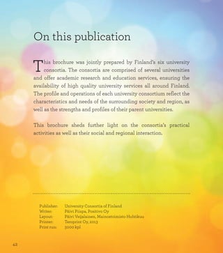 On this publication
This brochure was jointly prepared by Finland’s six university
consortia. The consortia are comprised of several universities
and offer academic research and education services, ensuring the
availability of high quality university services all around Finland.
The profile and operations of each university consortium reflect the
characteristics and needs of the surrounding society and region, as
well as the strengths and profiles of their parent universities.
This brochure sheds further light on the consortia’s practical
activities as well as their social and regional interaction.
Publisher:		 University Consortia of Finland
Writer:		 Päivi Piispa, Positivo Oy
Layout:		 Päivi Veijalainen, Mainostoimisto Huhtikuu
Printer:		 Teroprint Oy, 2013
Print run:		 3000 kpl
42
 