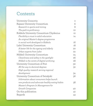 Contents
University Consortia			 2	
Kajaani University Consortium 		 6
	 Research in sports and mining		 8
	 The path to proficiency			 10
Kokkola University Consortium Chydenius	 12
	 Flexibility a must in adult education		 14
	 An original Master’s degree programme
	 in social work developed in Kokkola		 16	
Lahti University Consortium		 18
	 A better life for the ageing and elderly		 20
	 Urban experts from Lahti			 22
Mikkeli University Consortium		 24
	 Cleanliness and safety in the spotlight		 26
	 Mikkeli is the centre of digital archiving		 28
University Consortium of Pori		 30
	 All the way to doctoral degrees		 32
	 High quality research serving regional
	development				34
University Consortium of Seinäjoki		 36
	 Information about consumers helps launch
	 new products and advocate healthy eating habits 	 38
	 Master’s Program In Management for
	 Growth Companies			 40
On this publication			 42
Regards				43
 