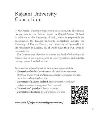 www.oulu.fi/kajaaniuniversityconsortium/
Kajaani University
Consortium
The Kajaani University Consortium is a community of academic
partners in the Kainuu region in Central-Eastern Finland.
In addition to the University of Oulu, which is responsible for
coordination, the Kajaani University Consortium includes the
University of Eastern Finland, the University of Jyväskylä and
the University of Lapland, all of which have their own areas of
responsibility.
	 The Consortium’s objective is to raise the level of education and
competence in the region, as well as to serve business and industry
through research and education.
Each partner university has its own area of responsibility.
•	 University of Oulu: Coordination of Consortium activities,
	 electrical engineering and IT, biotechnology, computer science, 	
	 medicine and adult education
•	 University of Eastern Finland: Measurement technology
	 and optics, biotechnology and food research
•	 University of Jyväskylä: Sports sciences
•	 University of Lapland: Law and social sciences
7
 