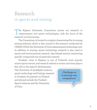 Research
in sports and mining
The Kajaani University Consortium carries out research in
measurement and sports technologies, with the focus of the
research on bioeconomy.
	 The Consortium is located in a region characterised by its strong
mining industry, which is also central to the research conducted by
CEMIS-OULU, the University of Oulu measurement technology unit.
In addition to mining, sensor technology research is also used in
sports and environmental research. Specialised sensors monitoring
specific compounds are of particular interest.
	 Vuokatti, close to Kajaani, is one of Finland’s most popular
winter sports resorts, and research related to winter activities plays a
key role in the region’s development.
The University of Jyväskylä conducts
sports technology and biology research
in Vuokatti. Its partners in Finland
and abroad include the Vuokatti
Sports Institute and the University
of Oulu.
Challenge us
to develop new
competence!
9
 