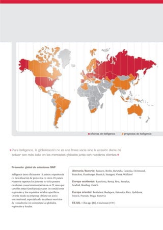 s   oficinas de itelligence    s   proyectos de itelligence




» Para itelligence, la globalización no es una frase vacía sino la ocasión diaria de
  actuar con más éxito en los mercados globales junto con nuestros clientes.«



 Proveedor global de soluciones SAP
                                                         Alemania/Austria: Bautzen, Berlín, Bielefeld, Colonia, Dortmund,
 itelligence tiene oficinas en 15 países y experiencia   Fráncfort, Hamburgo, Munich, Stuttgart, Viena, Walldorf
 en la realización de proyectos en otros 28 países.
 Nuestros expertos localmente no solo poseen             Europa occidental: Barcelona, Berna, Best, Bruselas,
 excelentes conocimientos técnicos en IT, sino que       Madrid, Reading, Zurich
 también están familiarizados con las condiciones
 regionales y los requisitos locales específicos.        Europa oriental: Bratislava, Budapest, Katowice, Kiev, Ljubljana,
 De este modo su empresa obtiene un socio                Moscú, Poznan, Praga, Varsovia
                                                                     ´
 internacional, especializado en ofrecer servicios
 de consultoría con competencias globales,               EE.UU.: Chicago (IL), Cincinnati (OH)
 regionales y locales.
 
