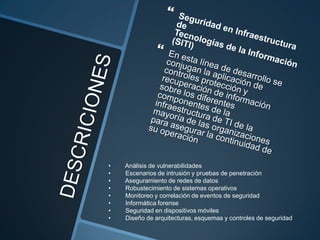 •
•
•
•
•
•
•
•

Análisis de vulnerabilidades
Escenarios de intrusión y pruebas de penetración
Aseguramiento de redes de datos
Robustecimiento de sistemas operativos
Monitoreo y correlación de eventos de seguridad
Informática forense
Seguridad en dispositivos móviles
Diseño de arquitecturas, esquemas y controles de seguridad

 