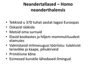 Neandertallased – Homo
neanderthalensis
• Tekkisid u 370 tuhat aastat tagasi Euroopas
• Oskasid rääkida
• Matsid oma surnuid
• Elasid koobastes ja hiljem mammutiluudest
elamutes
• Valmistasid mitmesugusi tööriistu: tulekivist
teravikke ja kaape, pihukirveid
• Primitiivne kõne
• Esimesed kunstile lähedased ilmingud
 