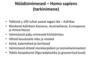 Nüüdisinimesed – Homo sapiens
(tarkinimene)
• Tekkisid u 195 tuhat aastat tagasi Ida – Aafrikas
• Rändasid Aafrikast Aasiasse, Austraaliasse, Euroopasse
ja Ameerikasse
• Valmistasid palju erinevaid kivitööriistu
• Võtsid kasutusele vibu ja nooled
• Kütid, kalamehed ja korilased
• Valmistasid ehteid merekarpidest ja loomahammastest
• Tekkis koopakunst (figuraalplastika ja graveeritud luud)
 