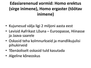 Edasiarenenud vormid: Homo erektus
(sirge inimene), Homo ergaster (töötav
inimene)
• Kujunesud välja ligi 2 miljoni aasta eest
• Levisid Aafrikast Lõuna – Euroopasse, Hiinasse
ja Jaava saarele
• Oskasid teha kolmnurkseid ja mandlikujulisi
pihukirveid
• Tõenäoliselt oskasid tuld kasutada
• Algeline kõneoskus
 