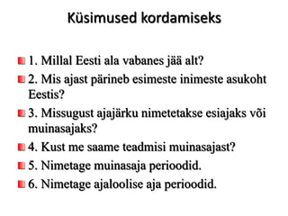 Küsimused kordamiseks
1. Millal Eesti ala vabanes jää alt?
2. Mis ajast pärineb esimeste inimeste asukoht
Eestis?
3. Missugust ajajärku nimetetakse esiajaks või
muinasajaks?
4. Kust me saame teadmisi muinasajast?
5. Nimetage muinasaja perioodid.
6. Nimetage ajaloolise aja perioodid.
 