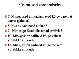 Küsimused kordamiseks
7. Missugused allikad annavad kõige paremat
teavet ajaloost?
8. Kus asuvad need allikad?
9. Nimetage Eesti tähtsamad arhiivid?
10. Mis ajast on säilinud kõige vähem
kirjalikke allikaid?
11. Mis ajast on säilinud kõige rohkem
kirjalikke allikaid?
 