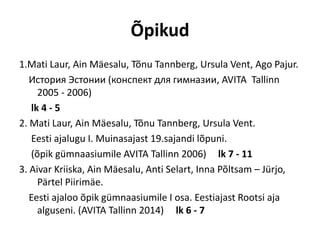 Õpikud
1.Mati Laur, Ain Mäesalu, Tõnu Tannberg, Ursula Vent, Ago Pajur.
История Эстонии (конспект для гимназии, AVITA Tallinn
2005 - 2006)
lk 4 - 5
2. Mati Laur, Ain Mäesalu, Tõnu Tannberg, Ursula Vent.
Eesti ajalugu I. Muinasajast 19.sajandi lõpuni.
(õpik gümnaasiumile AVITA Tallinn 2006) lk 7 - 11
3. Aivar Kriiska, Ain Mäesalu, Anti Selart, Inna Põltsam – Jürjo,
Pärtel Piirimäe.
Eesti ajaloo õpik gümnaasiumile I osa. Eestiajast Rootsi aja
alguseni. (AVITA Tallinn 2014) lk 6 - 7
 